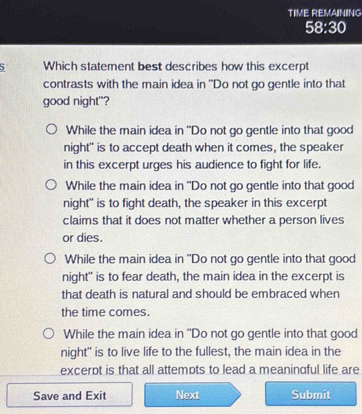 TIME REMAINING
58:30
S Which statement best describes how this excerpt
contrasts with the main idea in "Do not go gentle into that
good night"?
While the main idea in "Do not go gentle into that good
night" is to accept death when it comes, the speaker
in this excerpt urges his audience to fight for life.
While the main idea in "Do not go gentle into that good
night" is to fight death, the speaker in this excerpt
claims that it does not matter whether a person lives
or dies.
While the main idea in "Do not go gentle into that good
night" is to fear death, the main idea in the excerpt is
that death is natural and should be embraced when
the time comes.
While the main idea in "Do not go gentle into that good
night" is to live life to the fullest, the main idea in the
excerpt is that all attempts to lead a meanindful life are
Save and Exit Next Submit