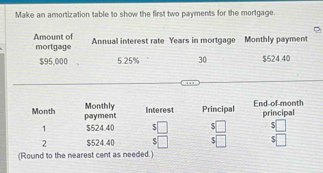 Make an amortization table to show the first two payments for the mortgage. 
Amount of Annual interest rate Years in mortgage Monthly payment 
mortgage
$95,000 5.25% 30 $524.40
Monthly Interest Principal End-of-month 
Month payment 
principal 
1 $524.40 S $ $
2 $524.40 $ $ S 
(Round to the nearest cent as needed.)