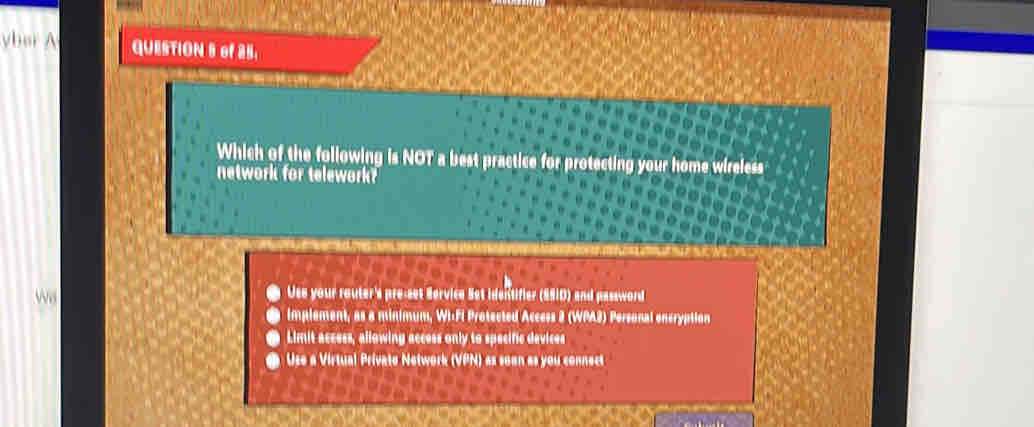 yber A QUESTION S of 25.
Which of the following is NOT a best practice for protecting your home wireless
network for telework?
we
Use your router's pre-set Service Set identifier (S910) and password
implement, as a minimum, Wi-FI Protected Access 2 (WPA2) Personal oncryption
Limit access, allowing access only to specific devices
Use a Virtual Privato Network (VPN) as soon as you connect