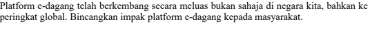Platform e-dagang telah berkembang secara meluas bukan sahaja di negara kita, bahkan ke 
peringkat global. Bincangkan impak platform e-dagang kepada masyarakat.