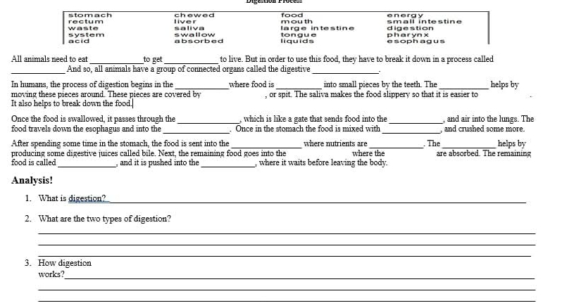 stomach rectum liver chewed mouth food energy small intestine
system waste saliva swallow large intestine tongue digestion pharyn x
acid absorbed liquids esophagus
All animals need to eat _to get_ to live. But in order to use this food, they have to break it down in a process called
_And so, all animals have a group of connected organs called the digestive_ .
In humans, the process of digestion begins in the _where food is _into small pieces by the teeth. The _helps by
moving these pieces around. These pieces are covered by , or spit. The saliva makes the food slippery so that it is easier to
It also helps to break down the food.
Once the food is swallowed, it passes through the _, which is like a gate that sends food into the_ , and air into the lungs. The
food travels down the esophagus and into the_ . Once in the stomach the food is mixed with _, and crushed some more.
After spending some time in the stomach, the food is sent into the _where nutrients are_ . The _helps by
producing some digestive juices called bile. Next, the remaining food goes into the where the are absorbed. The remaining
food is called_ ,and it is pushed into the _, where it waits before leaving the body.
Analysis!
1. What is digestion?
_
2. What are the two types of digestion?
_
_
_
3. How digestion
works?_
_
_