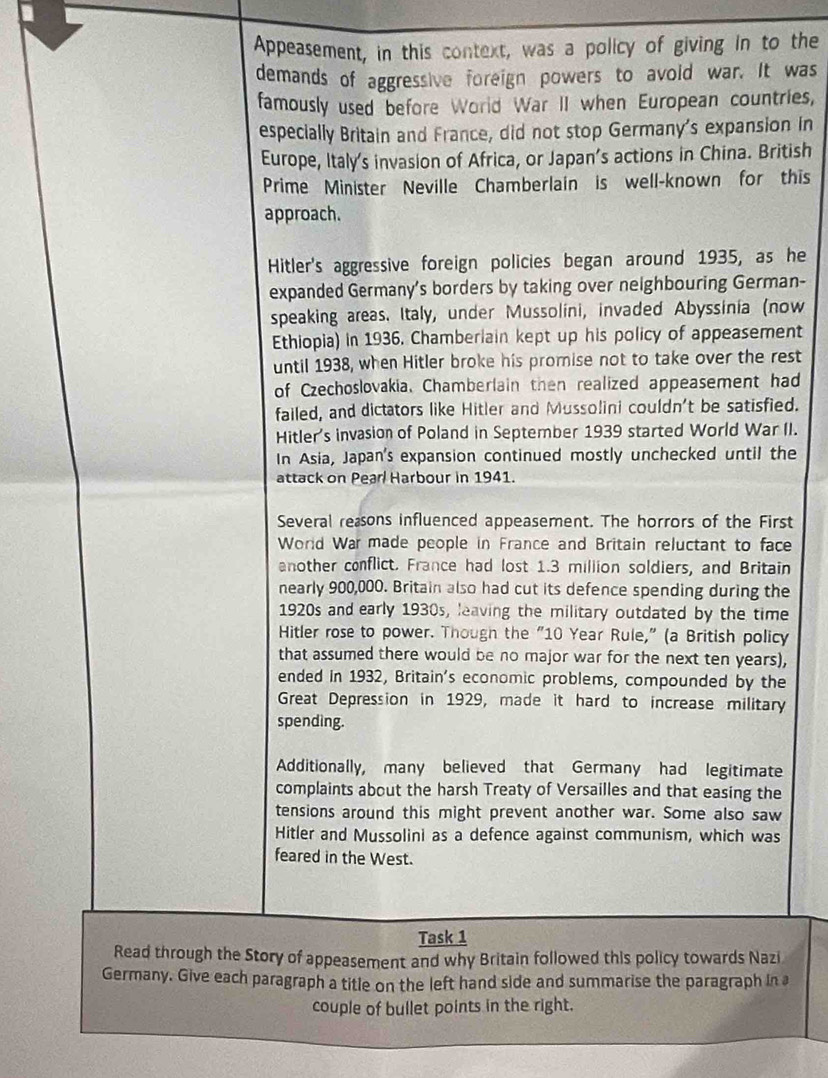 Appeasement, in this context, was a policy of giving in to the 
demands of aggressive foreign powers to avoid war. It was 
famously used before World War II when European countries, 
especially Britain and France, did not stop Germany's expansion in 
Europe, Italy's invasion of Africa, or Japan’s actions in China. British 
Prime Minister Neville Chamberlain is well-known for this 
approach. 
Hitler's aggressive foreign policies began around 1935, as he 
expanded Germany's borders by taking over neighbouring German- 
speaking areas. Italy, under Mussolini, invaded Abyssinia (now 
Ethiopia) in 1936. Chamberiain kept up his policy of appeasement 
until 1938, when Hitler broke his promise not to take over the rest 
of Czechoslovakia, Chamberlain then realized appeasement had 
failed, and dictators like Hitler and Mussolini couldn't be satisfied. 
Hitler's invasion of Poland in September 1939 started World War II. 
In Asia, Japan's expansion continued mostly unchecked until the 
attack on Pear/ Harbour in 1941. 
Several reaons influenced appeasement. The horrors of the First 
World War made people in France and Britain reluctant to face 
another conflict. France had lost 1.3 million soldiers, and Britain 
nearly 900,000. Britain also had cut its defence spending during the 
1920s and early 1930s, leaving the military outdated by the time 
Hitler rose to power. Though the "10 Year Rule," (a British policy 
that assumed there would be no major war for the next ten years), 
ended in 1932, Britain's economic problems, compounded by the 
Great Depression in 1929, made it hard to increase military 
spending. 
Additionally, many believed that Germany had legitimate 
complaints about the harsh Treaty of Versailles and that easing the 
tensions around this might prevent another war. Some also saw 
Hitler and Mussolini as a defence against communism, which was 
feared in the West. 
Task 1 
Read through the Story of appeasement and why Britain followed this policy towards Nazi 
Germany. Give each paragraph a title on the left hand side and summarise the paragraph in a 
couple of bullet points in the right.