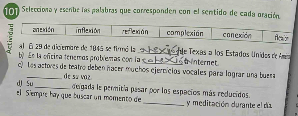 101 Selecciona y escribe las palabras que corresponden con el sentido de cada oración. 
a) El 29 de diciembre de 1845 se firmó la _ de Texas a los Estados Unidos de Amério 
b) En la oficina tenemos problemas con la _a Internet. 
c) Los actores de teatro deben hacer muchos ejercicios vocales para lograr una buena 
de su voz. 
d) Su_ delgada le permitía pasar por los espacios más reducidos. 
e) Siempre hay que buscar un momento de 
_y meditación durante el día. 
A