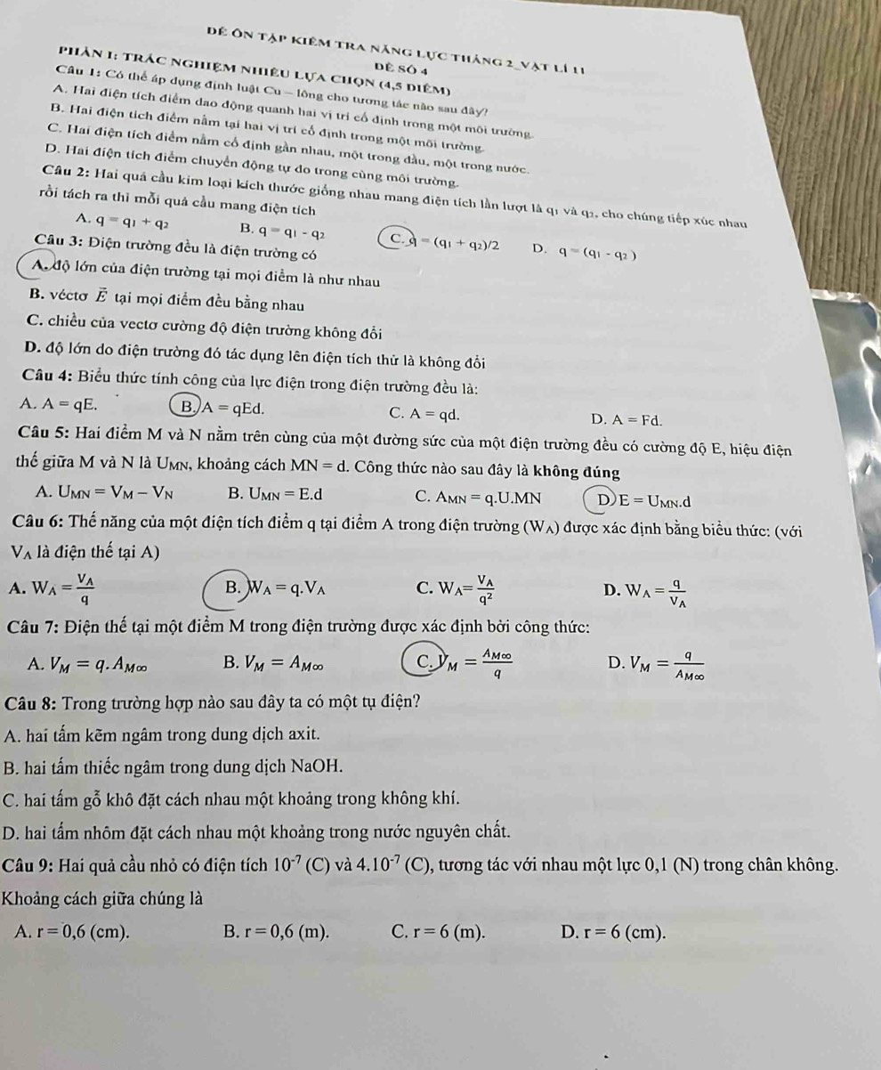 Để Ôn tập kiêm tra năng lực tháng 2_vật lí 11
Dề SÓ 4
phản 1: trác nghiệm nhiệu lựa chọn (4,5 diệm)
Câu 1: Có thể áp dụng định luật Cu - lông cho tương tác nào sau đây?
A. Hai điện tích điểm dạo động quanh hai vị tri cổ định trong một môi trường.
B. Hai điện tích điểm nằm tại hai vị trí cổ định trong một môi trường
C. Hai điện tích điểm nằm cổ định gần nhau, một trong đầu, một trong nước.
D. Hai điện tích điểm chuyển động tự do trong cùng môi trường.
Câu 2: Hai quả cầu kim loại kích thước giống nhau mang điện tích lần lượt là qi và q2, cho chúng tiếp xúc nhau
tồi tách ra thi mỗi quả cầu mang điện tích
A. q=q_1+q_2 B. q=q_1-q_2 C. =(q_1+q_2)/2 D. q=(q_1-q_2)
Câu 3: Điện trường đều là điện trường có
A độ lớn của điện trường tại mọi điểm là như nhau
B. vécto vector E tại mọi điểm đều bằng nhau
C. chiều của vectơ cường độ điện trường không đổi
D. độ lớn do điện trường đó tác dụng lên điện tích thử là không đổi
Câu 4: Biểu thức tính công của lực điện trong điện trường đều là:
A. A=qE. B A=qEd.
C. A=qd.
D. A=Fd.
Câu 5: Hai điểm M và N nằm trên cùng của một đường sức của một điện trường đều có cường độ E, hiệu điện
thế giữa M và N là Umn, khoảng cách MN=d. Công thức nào sau đây là không đúng
A. U_MN=V_M-V_N B. U_MN=E.d C. A_MN=q.U.MN D E=U_MN.d
Câu 6: Thế năng của một điện tích điểm q tại điểm A trong điện trường (W_A) được xác định bằng biểu thức: (với
V_A là điện thế tại A)
B. W_A=q.V_A C.
A. W_A=frac V_Aq W_A=frac V_Aq^2 D. W_A=frac qV_A
Câu 7: Điện thế tại một điểm M trong điện trường được xác định bởi công thức:
A. V_M=q.A_M∈fty  B. V_M=A_M∈fty  C. y_M=frac A_M∈fty q D. V_M=frac qA_M∈fty 
* Câu 8: Trong trường hợp nào sau đây ta có một tụ điện?
A. hai tấm kẽm ngâm trong dung dịch axit.
B. hai tấm thiếc ngâm trong dung dịch NaOH.
C. hai tấm gỗ khô đặt cách nhau một khoảng trong không khí.
D. hai tấm nhôm đặt cách nhau một khoảng trong nước nguyên chất.
Câu 9: Hai quả cầu nhỏ có điện tích 10^(-7) (C) và 4.10^(-7)(C) 0, tương tác với nhau một lực 0,1 (N) trong chân không.
Khoảng cách giữa chúng là
A. r=0,6(cm). B. r=0,6(m). C. r=6(m). D. r=6(cm).