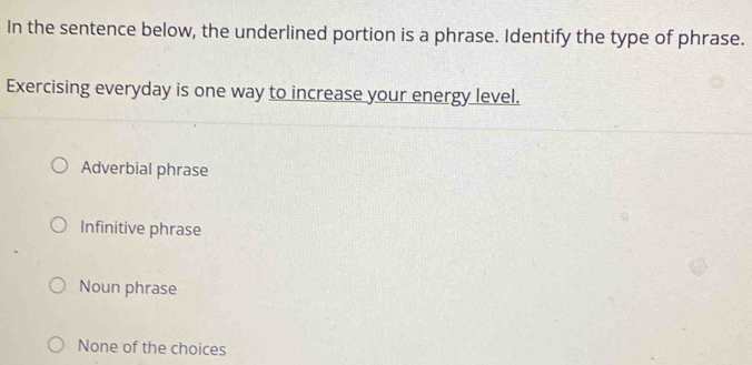 In the sentence below, the underlined portion is a phrase. Identify the type of phrase.
Exercising everyday is one way to increase your energy level.
Adverbial phrase
Infinitive phrase
Noun phrase
None of the choices