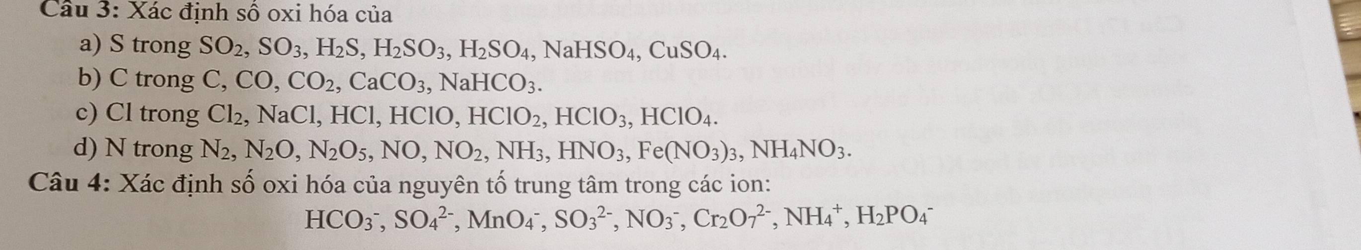 Xác định số oxi hóa của 
a) S trong SO_2, SO_3, H_2S, H_2SO_3, H_2SO_4, NaHSO_4, CuSO_4. 
b) C trong C, CO, CO_2, CaCO_3, NaHCO_3. 
c) Cl trong Cl_2, NaCl, HCl, HClO, HClO_2, HClO_3, HClO_4. 
d) N trong N_2, N_2O, N_2O_5, NO, NO_2, NH_3, HNO_3, Fe(NO_3)_3, NH_4NO_3. 
Câu 4: Xác định số oxi hóa của nguyên tố trung tâm trong các ion:
HCO_3^(-, SO_4^(2-), MnO_4^-, SO_3^(2-), NO_3^-, Cr_2)O_7^((2-), NH_4^+, H_2)PO_4^-