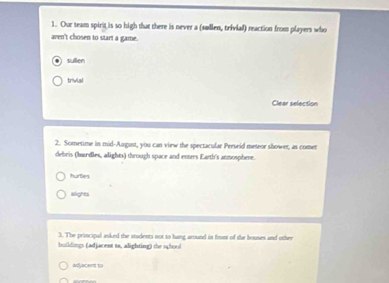 Our team spirit is so high that there is never a (sullen, trivial) reaction from players who
aren't chosen to start a game.
sullen
trivial
Clear selection
2. Sometime in mid-August, you can view the spectacular Perseid meteor shower, as comet
debris (hurdles, alights) through space and enters Earth's atmosphere.
hurties
alights
3. The principal asked the students not to hang around in front of the bouses and other
buildings (adjacent to, alighting) the school
adjacent to