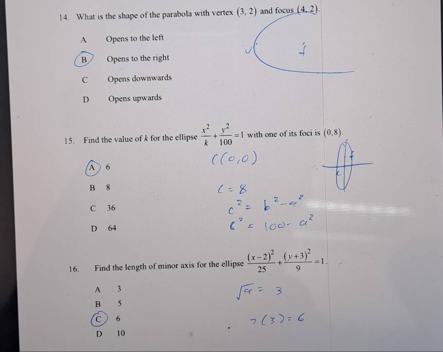 What is the shape of the parabola with vertex (3,2) and focus (4,2).
A Opens to the left
B Opens to the right
C Opens downwards
D Opens upwards
15. Find the value of k for the ellipse  x^2/k + y^2/100 =1 with one of its foci is (0,8).
A 6
C
B 8
C 36
D 64
16. Find the length of minor axis for the ellipse frac (x-2)^225+frac (y+3)^29=1. 
A 3
B 5
c 6
D 10