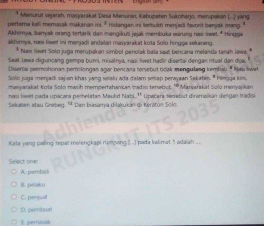 English (en)
* Menurut sejarah, masyarakat Desa Menuran, Kabupaten Sukoharjo, merupakan [....] yang
pertama kali memasak makanan ini. ^2 Hidangan ini terbukti menjadi favorit banyak orang.
Akhimya, banyak orang tertarik dan mengikuti jejak membuka warung nasi liwet. ^4 Hingga
akhirnya, nasi liwet ini menjadi andalan masyarakat kota Solo hingga sekarang.
* Nasi liwet Solo juga merupakan simbol penolak bala saat bencana melanda tanah Jawa.
Saat Jawa diguncang gempa bumi, misalnya, nasi liwet hadir disertai dengan ritual dan doa.
Disertai permohonan pertolongan agar bencana tersebut tidak mengulang kembali. " Nasi liwet
Solo juga menjadi sajian khas yang selalu ada dalam setiap perayaan Sekaten. 9 Hingga kini,
masyarakat Kota Solo masih mempertahankan tradisi tersebut. 10 Masyarakat Solo menyajikan
nasi liwet pada upacara perhelatan Maulid Nabi. 11 Upaçara tersebut diramaikan dengan tradisi
Sekaten atau Grebeg. ^12 Dan biasanya dilakukan di Keraton Solo.
Kata yang paling tepat melengkapi rumpang [...] pada kalimat 1 adalah ....
Select one:
A. pembeli
B. pelaku
C. penjual
D. pembuat
E. pemasak