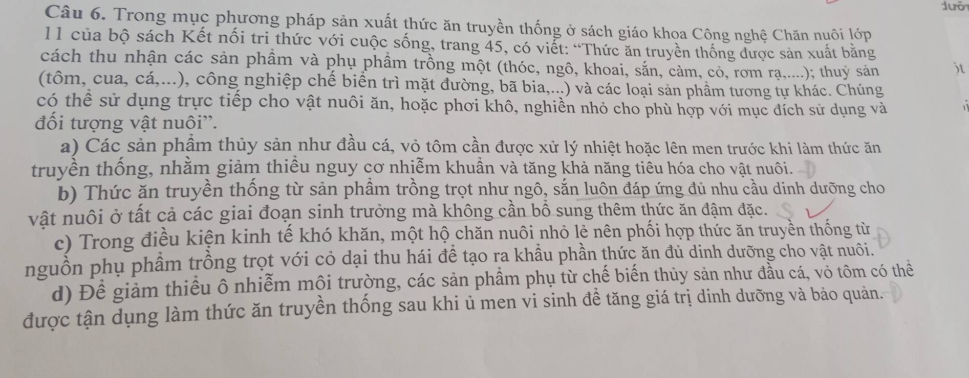 Trong mục phương pháp sản xuất thức ăn truyền thống ở sách giáo khoa Công nghệ Chăn nuôi lớp
11 của bộ sách Kết nối tri thức với cuộc sống, trang 45, có viết: “Thức ăn truyền thống được sản xuất bằng
cách thu nhận các sản phầm và phụ phầm trồng một (thóc, ngô, khoai, sắn, càm, có, rơm rạ,....); thuỷ sản )t
(tôm, cua, cá,...), công nghiệp chế biển trì mặt đường, bã bia,...) và các loại sản phầm tương tự khác. Chúng
có thể sử dụng trực tiếp cho vật nuôi ăn, hoặc phơi khô, nghiền nhỏ cho phù hợp với mục đích sử dụng và
đối tượng vật nuôi''.
a) Các sản phẩm thủy sản như đầu cá, vỏ tôm cần được xử lý nhiệt hoặc lên men trước khi làm thức ăn
truyền thống, nhằm giảm thiếu nguy cơ nhiễm khuần và tăng khả năng tiêu hóa cho vật nuôi.
b) Thức ăn truyền thống từ sản phầm trồng trọt như ngô, sắn luôn đáp ứng đủ nhu cầu dinh dưỡng cho
vật nuôi ở tất cả các giai đoạn sinh trưởng mà không cần bổ sung thêm thức ăn đậm đặc.
c) Trong điều kiện kinh tế khó khăn, một hộ chăn nuôi nhỏ lẻ nên phối hợp thức ăn truyền thống từ
nguồn phụ phầm trồng trọt với cỏ dại thu hái để tạo ra khẩu phần thức ăn đủ dinh dưỡng cho vật nuôi.
d) Để giảm thiếu ô nhiễm mội trường, các sản phầm phụ từ chế biến thủy sản như đầu cá, vỏ tôm có thể
được tận dụng làm thức ăn truyền thống sau khi ủ men vi sinh đề tăng giá trị dinh dưỡng và bảo quản.