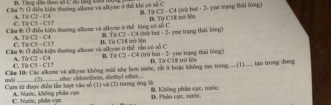 D. Tăng dân theo số C do tăng khôi lượng ph
Câu 7: Ở điều kiện thường alkene và alkyne ở thể khí có số C
B. Từ C2 - C4 (trừ but - 2 - yne trạng thái lỏng)
A. Từ C2 - C4
C. Từ C5 - C17 D. Từ C18 trở lên
Câu 8: Ở điều kiện thường alkene và alkyne ở thể lỏng có số C
A. Từ C2 - C4 B. Từ C2 - C4 (trừ but - 2 - yne trạng thái lỏng)
C. Từ C5 - C17 D. Từ C18 trở lên
Câu 9: Ở điều kiện thường alkene và alkyne ở thể rắn có số C
A. Từ C2 - C4 B. Từ C2 - C4 (trừ but - 2 - yne trạng thái lỏng)
C. Từ C5 - C17 D. Từ C18 trở lên
Câu 10: Các alkene và alkyne không mùi nhẹ hơn nước, rất ít hoặc không tan trong.....(1)...., tan trong dung
môi _ .(2)...........nhu: chloroform, diethyl ether,...
Cụm từ được điền lần lượt vào số (1) và (2) tương ứng là
A. Nước, không phân cực B. Không phân cực, nước.
C. Nước, phân cực D. Phân cực, nước.