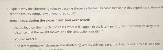 Explain why the shortening velocity became slower as the load became heavier in this experiment. How wel 
did the results compare with your prediction? 
Recall that, during the experiment, you were asked: 
As the load on the muscle increases, what will happen to the latent period, the shortening velocity, the 
distance that the weight moves, and the contraction duration? 
You answered: 
The latent period will decrease, the shortening velocity will decrease, the distance will increase, and the