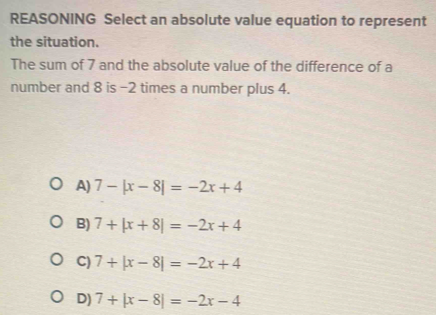 REASONING Select an absolute value equation to represent
the situation.
The sum of 7 and the absolute value of the difference of a
number and 8 is −2 times a number plus 4.
A) 7-|x-8|=-2x+4
B) 7+|x+8|=-2x+4
C) 7+|x-8|=-2x+4
D) 7+|x-8|=-2x-4