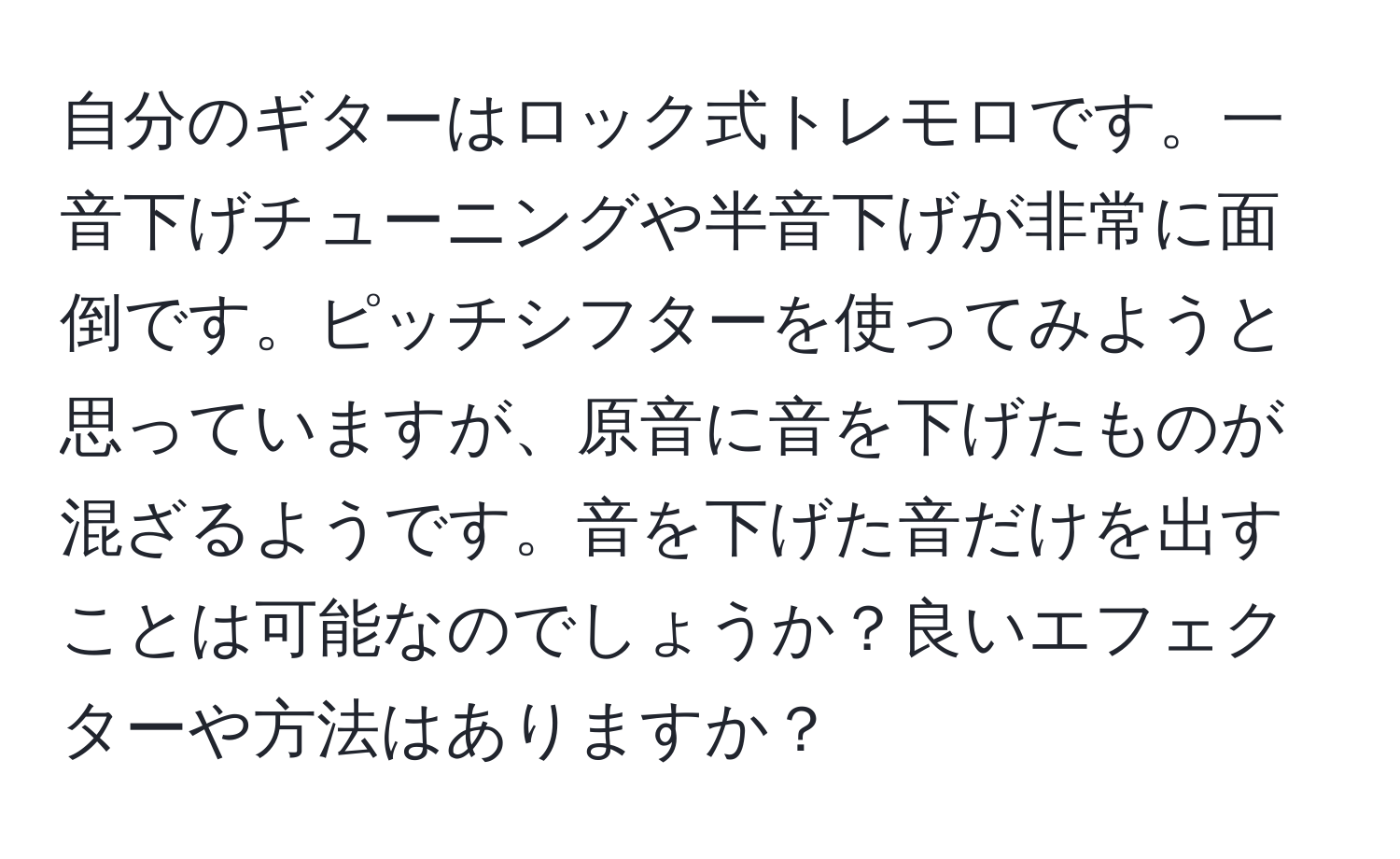 自分のギターはロック式トレモロです。一音下げチューニングや半音下げが非常に面倒です。ピッチシフターを使ってみようと思っていますが、原音に音を下げたものが混ざるようです。音を下げた音だけを出すことは可能なのでしょうか？良いエフェクターや方法はありますか？