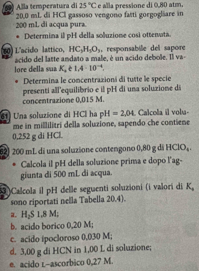 Alla temperatura di 25°C e alla pressione di 0,80 atm,
20,0 mL di HCl gassoso vengono fatti gorgogliare in
200 mL di acqua pura.
Determina il pH della soluzione così ottenuta.
60) L'acido lattico, HC_3H_5O_3 , responsabile del sapore
acido del latte andato a male, è un acido debole. Il va-
lore della sua K_a è 1,4· I0^(-4). 
Determina le concentrazioni di tutte le specie
presenti all’equilibrio e il pH di una soluzione di
concentrazione 0,015 M.
61) Una soluzione di HCl ha pH=2,04. Calcola il volu-
me in millilitri della soluzione, sapendo che contiene
0,252 g di HCl.
62) 200 mL di una soluzione contengono 0,80 g di HClO_4. 
Calcola il pH della soluzione prima e dopo l’ag-
giunta di 500 mL di acqua.
53 )Calcola íl pH delle seguenti soluzioni (i valori di K_0
sono riportati nella Tabella 20.4).
a. H_2S1,8M;
b. acido borico 0,20 M;
c. acido ipocloroso 0,030 M;
d. 3,00 g di HCN in 1,00 L di soluzione;
e. acido l-ascorbico 0,27 M.