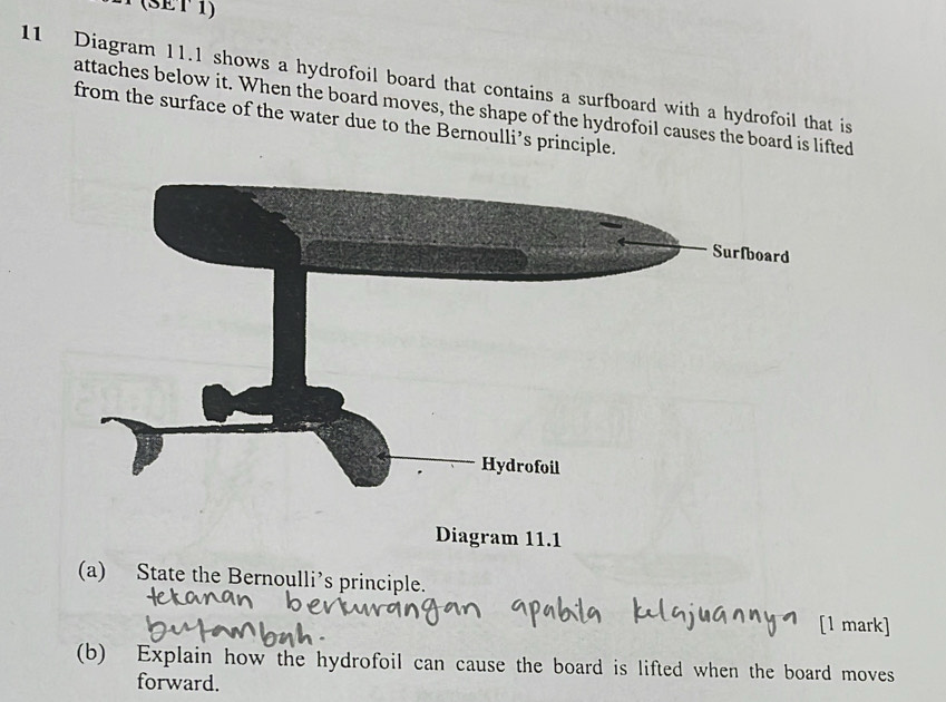 (SET 1) 
11 Diagram 11.1 shows a hydrofoil board that contains a surfboard with a hydrofoil that is 
attaches below it. When the board moves, the shape of the hydrofoil causes the board is lifted 
from the surface of the water due to the Bernoulli’s principle. 
Diagram 11.1 
(a) State the Bernoulli’s principle. 
[1 mark] 
(b) Explain how the hydrofoil can cause the board is lifted when the board moves 
forward.