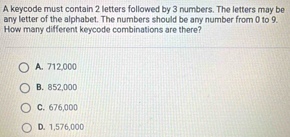 A keycode must contain 2 letters followed by 3 numbers. The letters may be
any letter of the alphabet. The numbers should be any number from 0 to 9.
How many different keycode combinations are there?
A. 712,000
B. 852,000
C. 676,000
D. 1,576,000