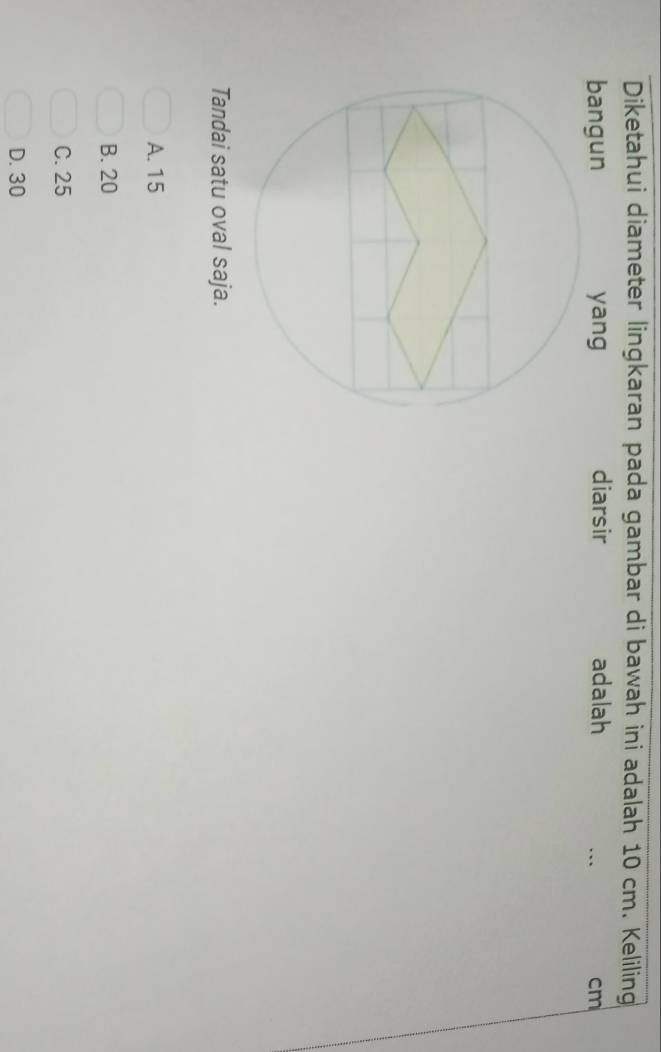 Diketahui diameter lingkaran pada gambar di bawah ini adalah 10 cm. Keliling
bangun yang diarsir adalah
cm
Tandai satu oval saja.
A. 15
B. 20
C. 25
D. 30