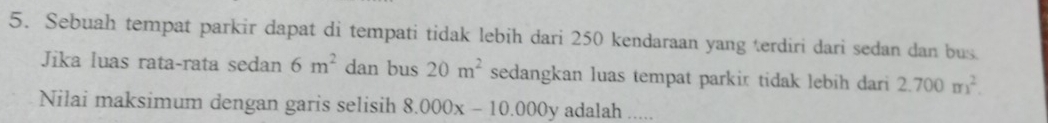 Sebuah tempat parkir dapat di tempati tidak lebih dari 250 kendaraan yang terdiri dari sedan dan bus 
Jika luas rata-rata sedan 6m^2 dan bus 20m^2 sedangkan luas tempat parkir tidak lebih dari 2.700m^2. 
Nilai maksimum dengan garis selisih 8.000x-10.000y adalah .....