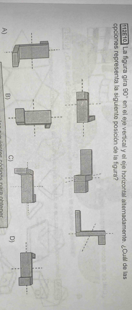 112E10. La figura gira 90° en el eje vertical y el eje horizontal alternadamente. ¿Cuál de las 
opciones representa la siguiente posición de la figura? 
C) 
D) 
A) 
vn t es códigos para obtener