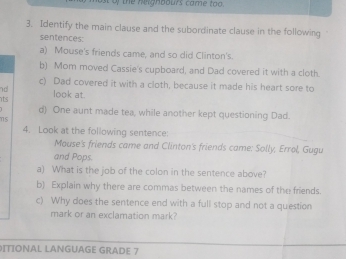 ost of the neighbours came too. 
3. Identify the main clause and the subordinate clause in the following 
sentences: 
a) Mouse's friends came, and so did Clinton's. 
b) Mom moved Cassie's cupboard, and Dad covered it with a cloth. 
c) Dad covered it with a cloth, because it made his heart sore to 
nd look at. 
its d) One aunt made tea, while another kept questioning Dad. 
ms 
4. Look at the following sentence: 
Mause's friends came and Clinton's friends came: Solly, Errol, Gugu 
and Pops. 
a) What is the job of the colon in the sentence above? 
b) Explain why there are commas between the names of the friends. 
c) Why does the sentence end with a full stop and not a question 
mark or an exclamation mark? 
ITIONAL LANGUAGE GRADE 7