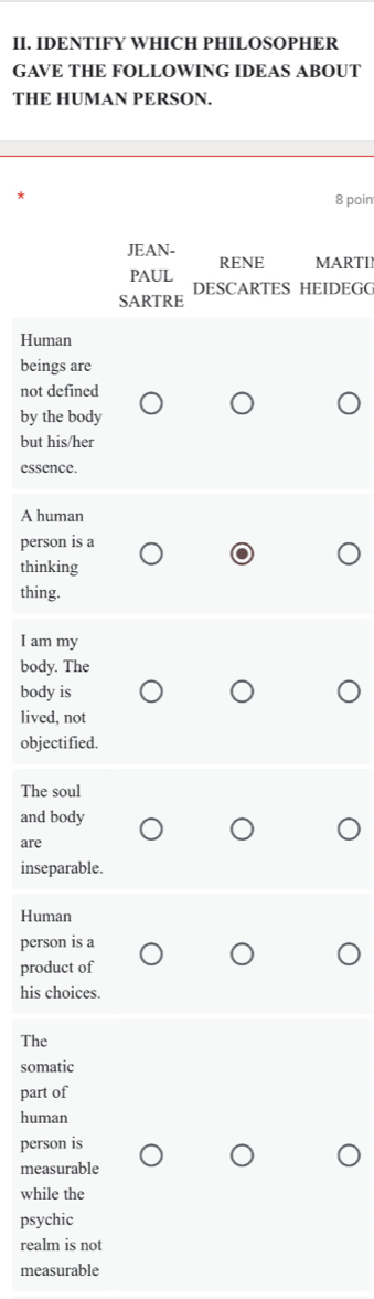 IDENTIFY WHICH PHILOSOPHER
GAVE THE FOLLOWING IDEAS ABOUT
THE HUMAN PERSON.
*
8 poin
JEAN-
RENE MARTII
PAUL
DESCARTES HEIDEGG
SARTRE
Human
beings are
not defined
by the body
but his/her
essence.
A human
person is a
thinking
thing.
I am my
body. The
body is
lived, not
objectified.
The soul
and body
are
inseparable.
Human
person is a
product of
his choices.
The
somatic
part of
human
person is
measurable
while the
psychic
realm is not
measurable