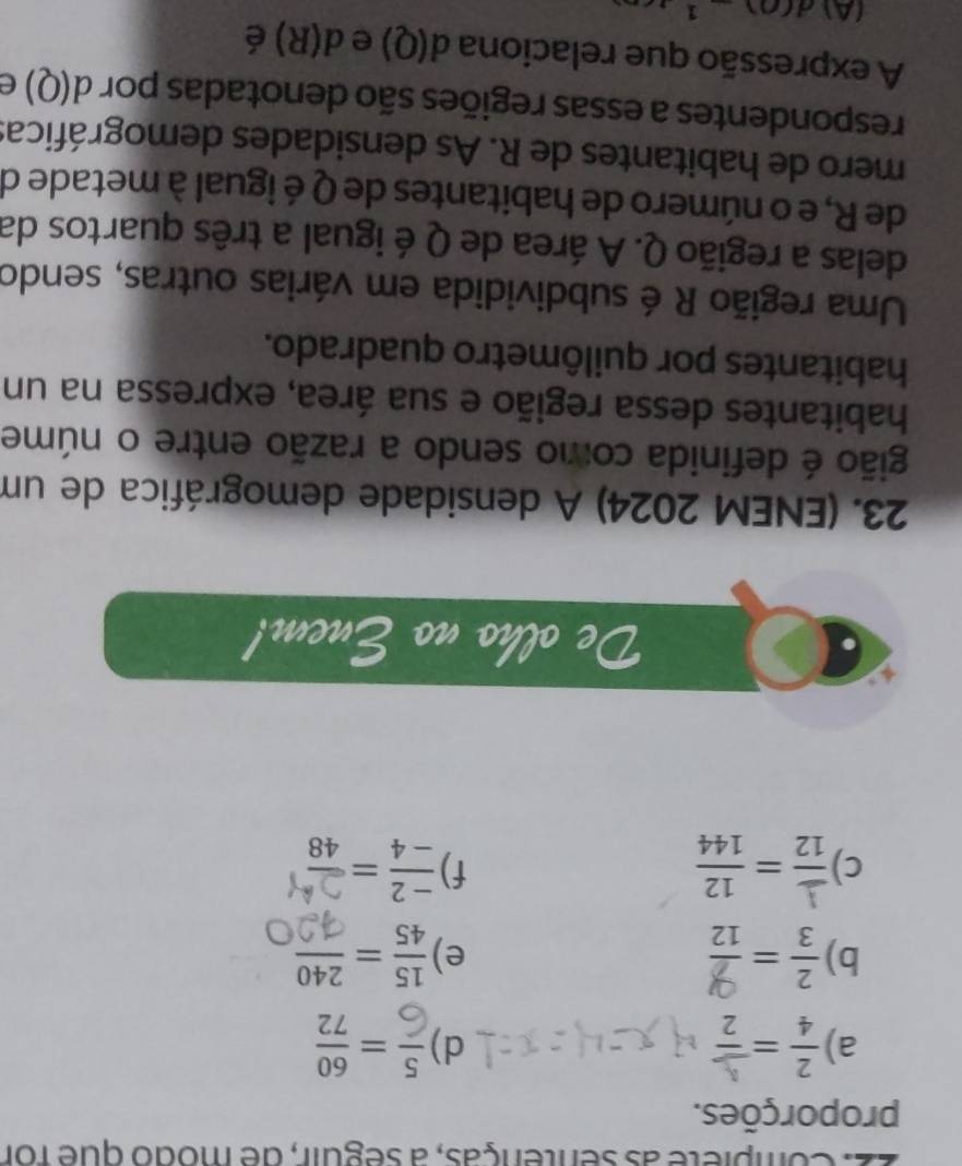 22: Compiete as sentenças, a seguir, de modo que for 
proporções. 
a) 
d) 
b) ÷=  15/45 = 240/12 
e) 
c) frac _ 112= 12/144  == 
f) 
De olho no Enem! 
23. (ENEM 2024) A densidade demográfica de um 
gião é definida como sendo a razão entre o núme 
habitantes dessa região e sua área, expressa na un 
habitantes por quilômetro quadrado. 
Uma região R é subdividida em várias outras, sendo 
delas a região Q. A área de Q é igual a três quartos da 
de R, e o número de habitantes de Q é igual à metade de 
mero de habitantes de R. As densidades demográficas 
respondentes a essas regiões são denotadas por d(Q) e 
A expressão que relaciona d(Q) e d(R) é 
(A) d(0)-1