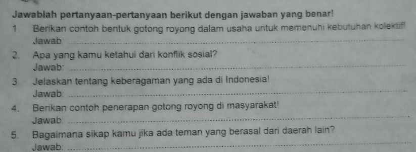 Jawablah pertanyaan-pertanyaan berikut dengan jawaban yang benar! 
1. Berikan contoh bentuk gotong royong dalam usaha untuk memenuhi kebutuhan kolektif! 
Jawab_ 
_ 
2. Apa yang kamu ketahui dari konflik sosial? 
Jawab: 
3. Jelaskan tentang keberagaman yang ada di Indonesia! 
Jawab: 
_ 
4. Berikan contoh penerapan gotong royong di masyarakat! 
Jawab 
_ 
5. Bagaimana sikap kamu jika ada teman yang berasal dari daerah lain? 
Jawab: 
_