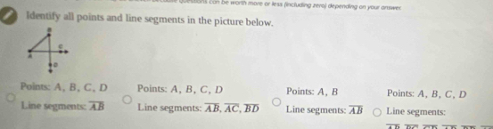 bons con be worth more or less (including zera) depending on your answer 
I Identify all points and line segments in the picture below.
e
A
。
Points: A, B, C, D Points: A, B, C, D Points: A, B Points: A, B, C, D
Line segments: overline AB Line segments: overline AB, overline AC, overline BD Line segments: overline AB Line segments: