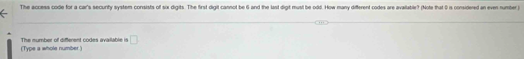 The access code for a car's secunty system consists of six digits. The first digit cannot be 6 and the last digit must be odd. How many different codes are available? (Note that 0 is considered an even number ) 
The number of different codes available is □. 
(Type a whole number.)