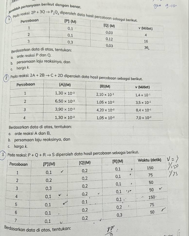 reaksi: Jawablah pertanyaan berikut dengan benar.
2P+3Q P_2Q_3 diperoleh
a. orde reaksi P dan Q.
b. persamaan laju reaksinya, dan
c. harga k.
② Pada reaksi: 2A+2Bto C+2D diperoleh data hasil per
Berdasarkan data di atas, tentukan:
a. orde reaksi A dan B,
b. persamaan laju reaksinya, dan
c. harga k.
3.leh data hasil percobaan sebagai berikut.
Berdasarkan data di atas, tentukan: ;