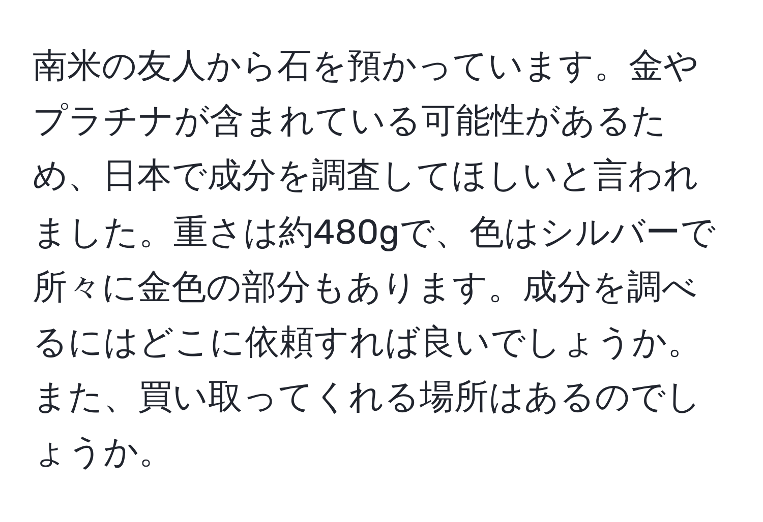 南米の友人から石を預かっています。金やプラチナが含まれている可能性があるため、日本で成分を調査してほしいと言われました。重さは約480gで、色はシルバーで所々に金色の部分もあります。成分を調べるにはどこに依頼すれば良いでしょうか。また、買い取ってくれる場所はあるのでしょうか。