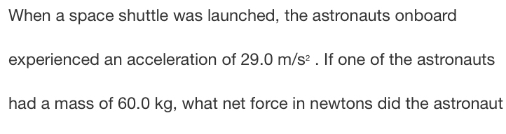 When a space shuttle was launched, the astronauts onboard 
experienced an acceleration of 29.0m/s^2. If one of the astronauts 
had a mass of 60.0 kg, what net force in newtons did the astronaut