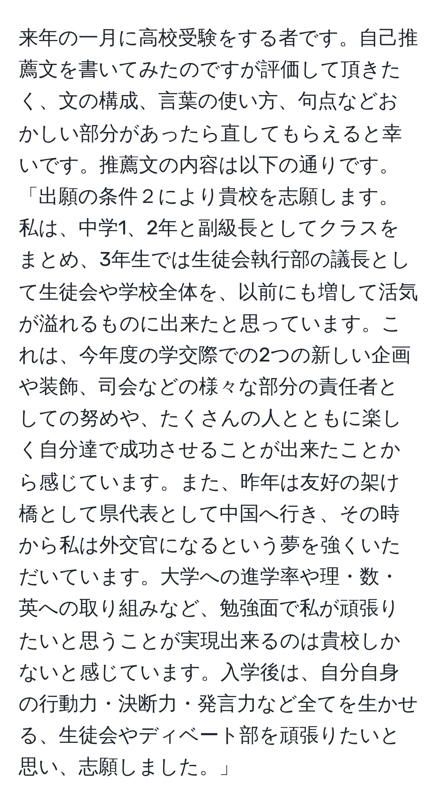 来年の一月に高校受験をする者です。自己推薦文を書いてみたのですが評価して頂きたく、文の構成、言葉の使い方、句点などおかしい部分があったら直してもらえると幸いです。推薦文の内容は以下の通りです。  
「出願の条件２により貴校を志願します。私は、中学1、2年と副級長としてクラスをまとめ、3年生では生徒会執行部の議長として生徒会や学校全体を、以前にも増して活気が溢れるものに出来たと思っています。これは、今年度の学交際での2つの新しい企画や装飾、司会などの様々な部分の責任者としての努めや、たくさんの人とともに楽しく自分達で成功させることが出来たことから感じています。また、昨年は友好の架け橋として県代表として中国へ行き、その時から私は外交官になるという夢を強くいただいています。大学への進学率や理・数・英への取り組みなど、勉強面で私が頑張りたいと思うことが実現出来るのは貴校しかないと感じています。入学後は、自分自身の行動力・決断力・発言力など全てを生かせる、生徒会やディベート部を頑張りたいと思い、志願しました。」