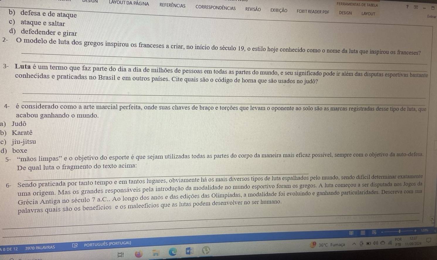 FERRAMENTAS DE TABELA ？   □
Layout da página Referências correspondências REVISÃo exibição FOXIT READER PDF DESIGN LAYOUT
b) defesa e de ataque
Entrar
c) ataque e saltar
d) defedender e girar
_
2- O modelo de luta dos gregos inspirou os franceses a criar, no início do século 19, o estilo hoje conhecido como o nome da luta que inspirou os franceses?
_
3- Luta é um termo que faz parte do dia a dia de milhões de pessoas em todas as partes do mundo, e seu significado pode ir além das dísputas esportivas bastante
conhecidas e praticadas no Brasil e em outros países. Cite quais são o código de horna que são usados no judô?
_
4-  é considerado como a arte marcial perfeita, onde suas chaves de braço e torções que levam o oponente ao solo são as marcas registradas desse tipo de luta, que
acabou ganhando o mundo.
a) Judô
b) Karatê
c) jiu-jitsu
d) boxe
5- “mãos limpas” e o objetivo do esporte é que sejam utilizadas todas as partes do corpo da maneira mais eficaz possível, sempre com o objetivo da auto-defesa.
De qual luta o fragmento do texto acima:
6- Sendo praticada por tanto tempo e em tantos lugares, obviamente há os mais diversos tipos de luta espalhados pelo mundo, sendo difícil determinar exatamente
uma origem. Mas os grandes responsáveis pela introdução da modalidade no mundo esportivo foram os gregos. A luta começou a ser disputada nos Jogos da
Grécia Antiga no século 7 a.C.. Ao longo dos anos e das edições das Olimpíadas, a modalidade foi evoluindo e ganhando particularidades. Descreva com sua
palavras quais são os benefícios e os maleefícios que as lutas podem desenvolver no ser humano.
POR 123
8 DE 12 3970 PALAVRAS PORTUGUÊS (PORTUGAL)
36°C Fumaça 11/09/2