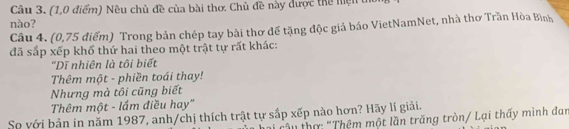 (1,0 điểm) Nêu chủ đề của bài thơ. Chủ đề này được thể hiện t 
nào? 
Câu 4. (0,75 điểm) Trong bản chép tay bài thơ để tặng độc giả báo VietNamNet, nhà thơ Trần Hòa Bình 
đã sắp xếp khổ thứ hai theo một trật tự rất khác: 
"Dĩ nhiên là tôi biết 
Thêm một - phiền toái thay! 
Nhưng mà tôi cũng biết 
Thêm một - lắm điều hay" 
So với bản in năm 1987, anh/chị thích trật tự sắp xếp nào hơn? Hãy lí giải. 
âu thợ: "Thêm một lần trăng tròn/ Lại thấy mình đan