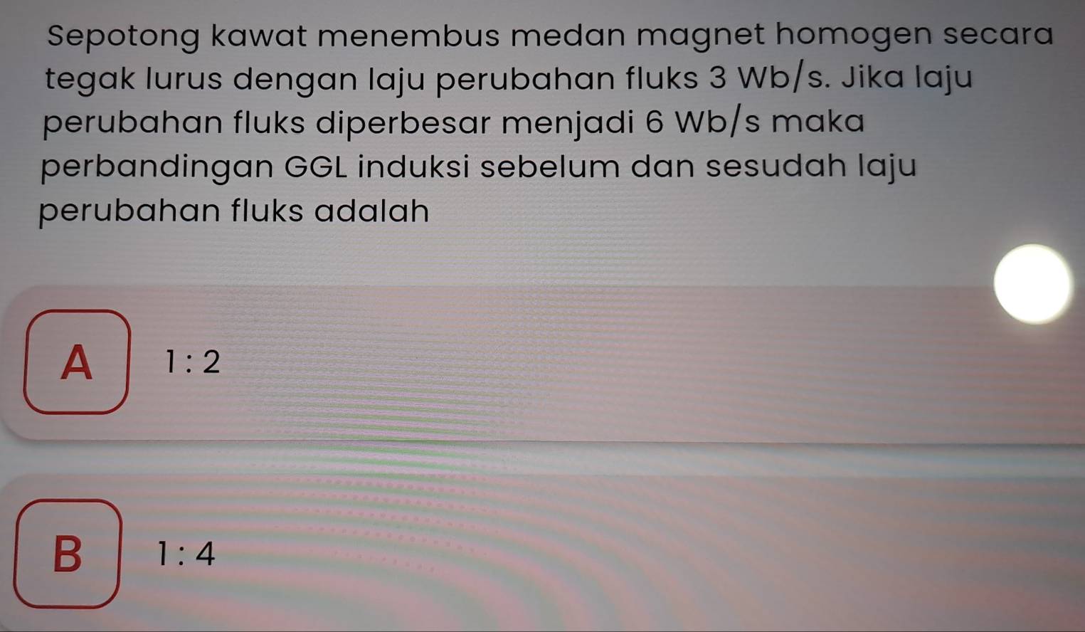 Sepotong kawat menembus medan magnet homogen secara
tegak lurus dengan laju perubahan fluks 3 Wb/s. Jika laju
perubahan fluks diperbesar menjadi 6 Wb/s maka
perbandingan GGL induksi sebelum dan sesudah laju
perubahan fluks adalah
A 1:2
B 1:4