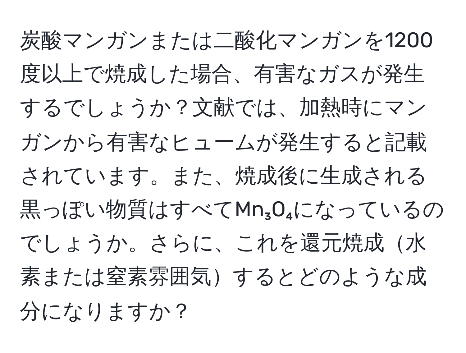 炭酸マンガンまたは二酸化マンガンを1200度以上で焼成した場合、有害なガスが発生するでしょうか？文献では、加熱時にマンガンから有害なヒュームが発生すると記載されています。また、焼成後に生成される黒っぽい物質はすべてMn₃O₄になっているのでしょうか。さらに、これを還元焼成水素または窒素雰囲気するとどのような成分になりますか？
