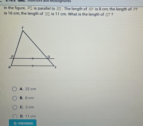 Bisectors and Midsegments
In the figure, overline PQ is parallel to overline RS. The length of overline RP is 8 cm; the length of 
is 16 cm; the length of overline SQ is 11 cm. What is the length of overline QT ?
A. 22 cm
B. 8 cm
C. 2 cm
D. 11 cm
- PREVIOUS