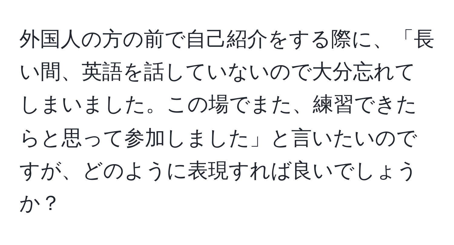 外国人の方の前で自己紹介をする際に、「長い間、英語を話していないので大分忘れてしまいました。この場でまた、練習できたらと思って参加しました」と言いたいのですが、どのように表現すれば良いでしょうか？