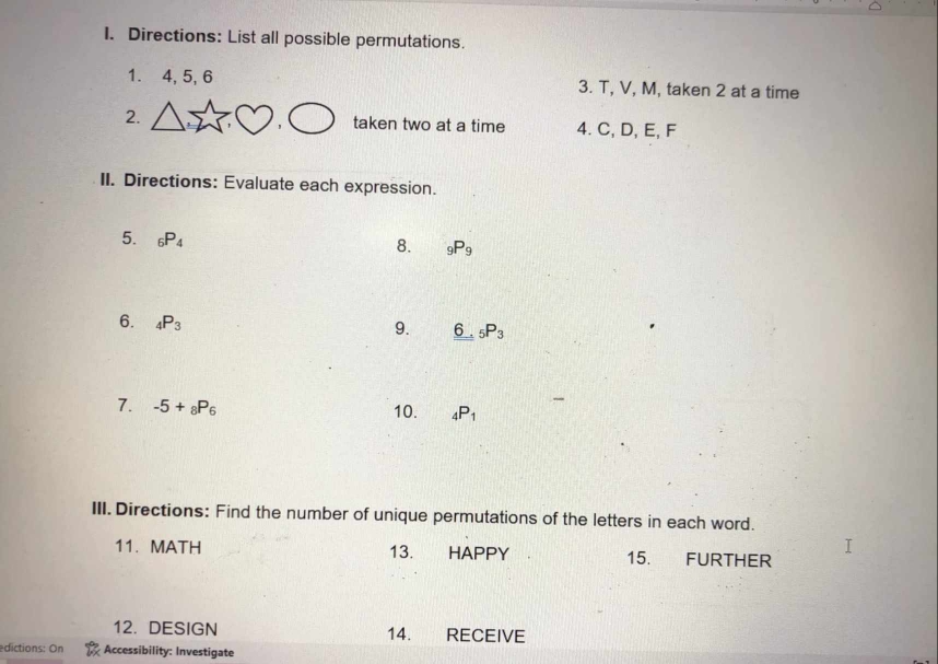 Directions: List all possible permutations. 
1. 4, 5, 6 3. T, V, M, taken 2 at a time 
2. taken two at a time 4. C, D, E, F
II. Directions: Evaluate each expression. 
5. _6P_4
8. _9P_9
6. _4P_3
9. 6 _5P_3
7. -5+_8P_6 10. _4P_1
III. Directions: Find the number of unique permutations of the letters in each word. 
11. MATH 13. HAPPY 15. FURTHER 
12.DESIGN 14. RECEIVE 
edictions: On Accessibility: Investigate