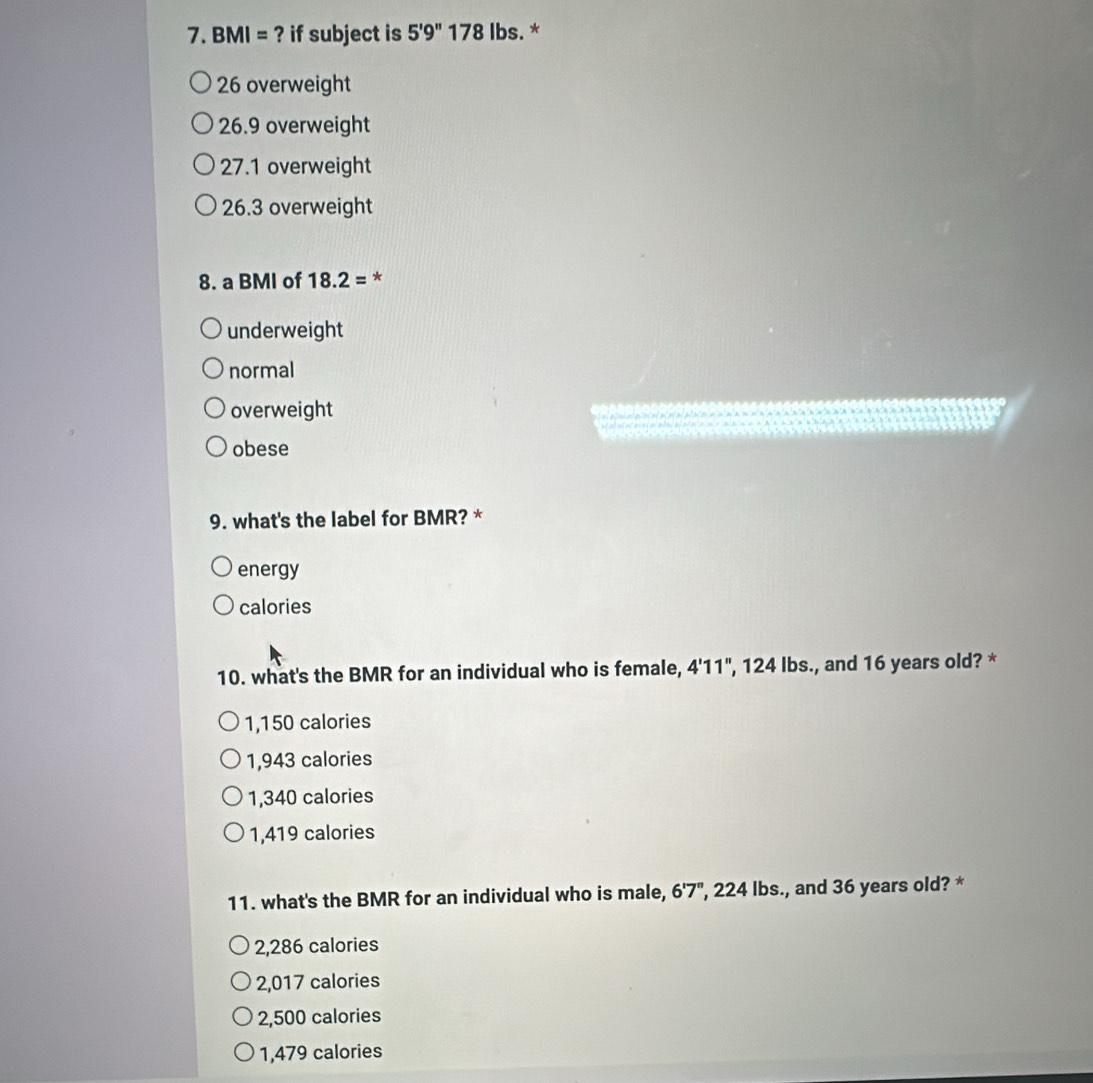 BMI= ? if subject is 5'9''178 lbs. *
26 overweight
26.9 overweight
27.1 overweight
26.3 overweight
8. a BMI of 18.2= *
underweight
normal
overweight
obese
9. what's the label for BMR? *
energy
calories
10. what's the BMR for an individual who is female, 4'11", 124 lbs., and 16 years old? *
1,150 calories
1,943 calories
1,340 calories
1,419 calories
11. what's the BMR for an individual who is male, 6'7'' ', 224 lbs., and 36 years old? *
2,286 calories
2,017 calories
2,500 calories
1,479 calories