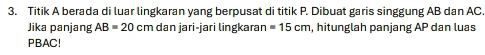 Titik A berada di luar lingkaran yang berpusat di titik P. Dibuat garis singgung AB dan AC
Jika panjang AB=20 cm dan jari-jari lingkaraı =15cm , hitunglah panjang AP dan luas
PBAC!