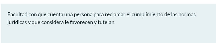 Facultad con que cuenta una persona para reclamar el cumplimiento de las normas 
jurídicas y que considera le favorecen y tutelan.