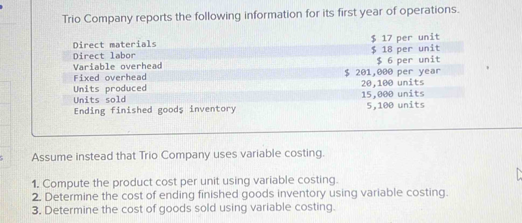 Trio Company reports the following information for its first year of operations. 
Direct materials $ 17 per unit 
Direct labor $ 18 per unit 
Variable overhead $ 6 per unit 
Fixed overhead $ 201,000 per year
Units produced 20,100 units 
Units sold 15,000 units 
Ending finished goods inventory 5,100 units 
Assume instead that Trio Company uses variable costing. 
1. Compute the product cost per unit using variable costing. 
2. Determine the cost of ending finished goods inventory using variable costing. 
3. Determine the cost of goods sold using variable costing.