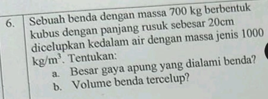 Sebuah benda dengan massa 700 kg berbentuk 
kubus dengan panjang rusuk sebesar 20cm
dicelupkan kedalam air dengan massa jenis 1000
kg/m^3. Tentukan: 
a. Besar gaya apung yang dialami benda? 
b. Volume benda tercelup?