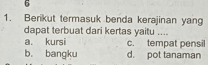 6
1. Berikut termasuk benda kerajinan yang
dapat terbuat dari kertas yaitu ....
a. kursi c. tempat pensil
b. bangku d. pot tanaman