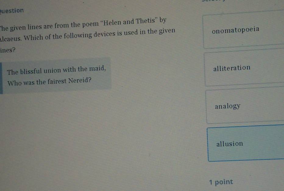 uestion
The given lines are from the poem “Helen and Thetis” by
Alcaeus. Which of the following devices is used in the given
onomatopoeia
ines?
The blissful union with the maid,
alliteration
Who was the fairest Nereid?
analogy
allusion
1 point