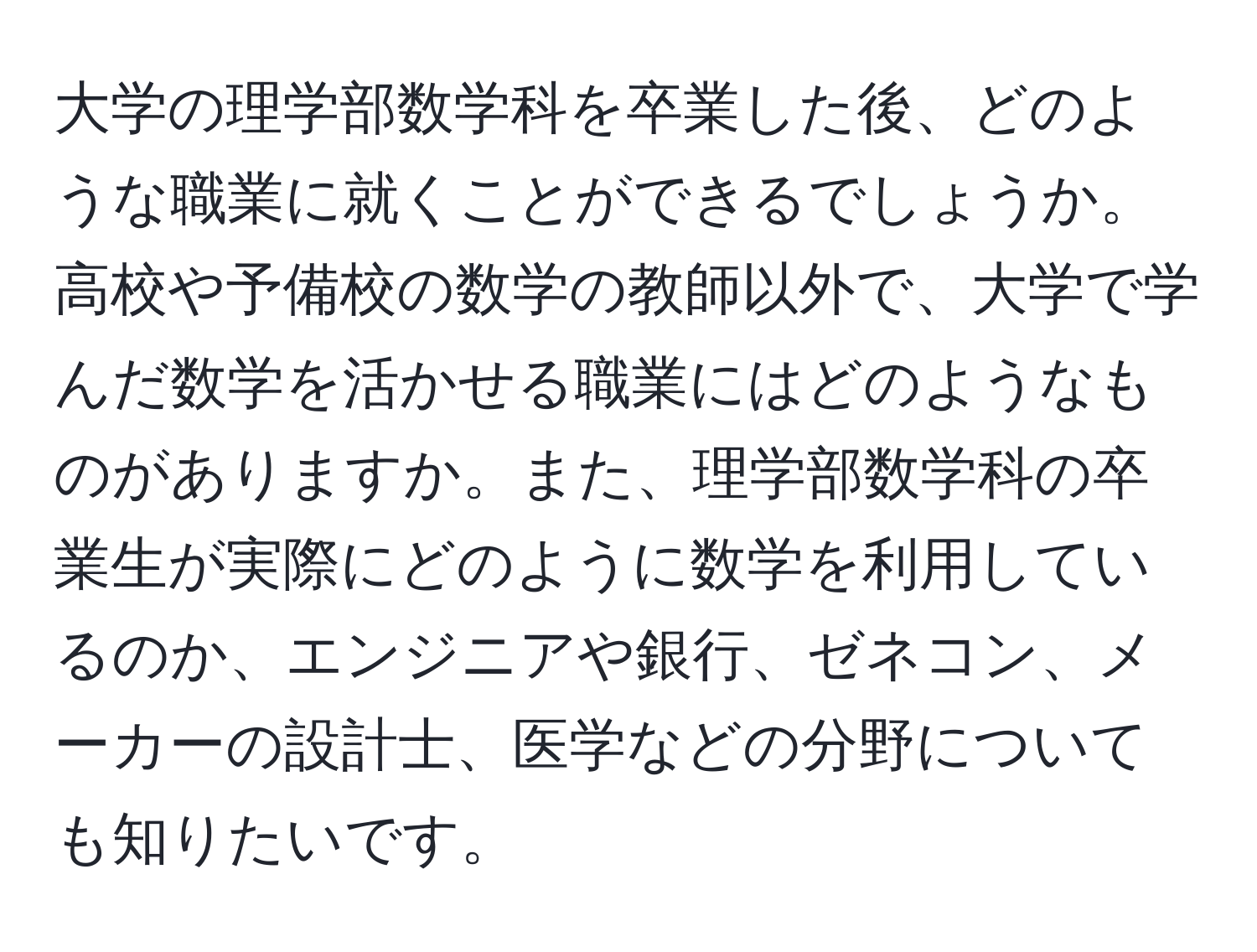 大学の理学部数学科を卒業した後、どのような職業に就くことができるでしょうか。高校や予備校の数学の教師以外で、大学で学んだ数学を活かせる職業にはどのようなものがありますか。また、理学部数学科の卒業生が実際にどのように数学を利用しているのか、エンジニアや銀行、ゼネコン、メーカーの設計士、医学などの分野についても知りたいです。