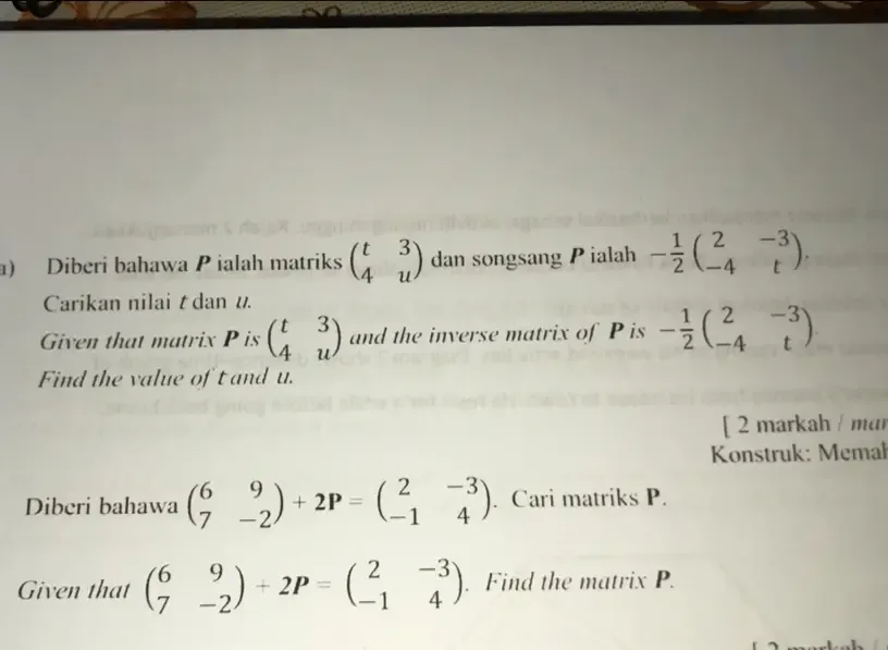 Diberi bahawa Pialah matriks beginpmatrix t&3 4&uendpmatrix dan songsang P ialah - 1/2 beginpmatrix 2&-3 -4&tendpmatrix. 
Carikan nilai t dan u. 
Given that matrix P is beginpmatrix t&3 4&uendpmatrix and the inverse matrix of P is - 1/2 beginpmatrix 2&-3 -4&tendpmatrix. 
Find the value of t and u. 
[ 2 markah / mar 
* Konstruk: Memal 
Diberi bahawa beginpmatrix 6&9 7&-2endpmatrix +2P=beginpmatrix 2&-3 -1&4endpmatrix. Cari matriks P. 
Given that beginpmatrix 6&9 7&-2endpmatrix +2P=beginpmatrix 2&-3 -1&4endpmatrix. Find the matrix P.